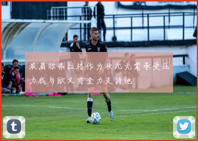 浓眉称弗拉格作为状元无需承受压力我与欧文将全力支持他