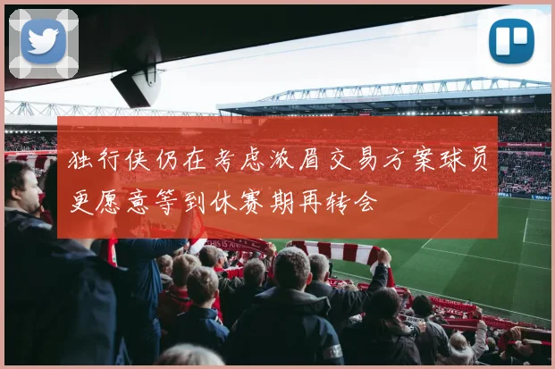 独行侠仍在考虑浓眉交易方案球员更愿意等到休赛期再转会