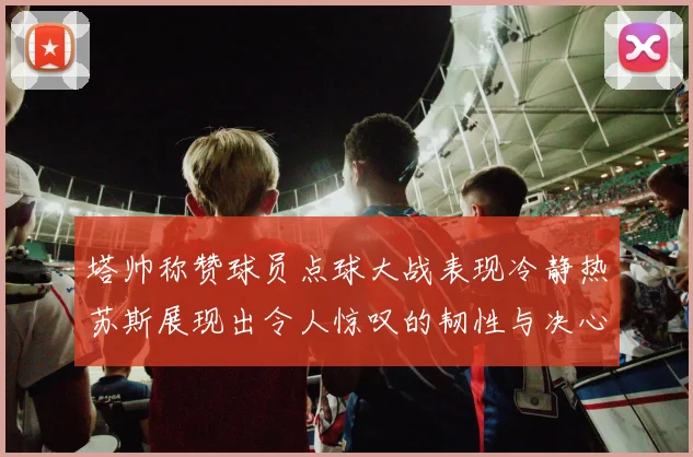 塔帅称赞球员点球大战表现冷静热苏斯展现出令人惊叹的韧性与决心