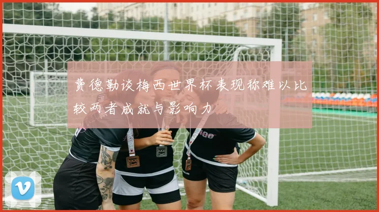 费德勒谈梅西世界杯表现称难以比较两者成就与影响力