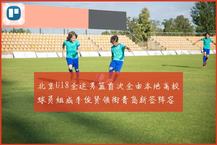 北京U18全运男篮首次全由本地高校球员组成李俊贤领衔青岛新签阵容