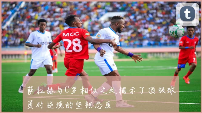 萨拉赫与C罗相似之处揭示了顶级球员对逆境的坚韧态度