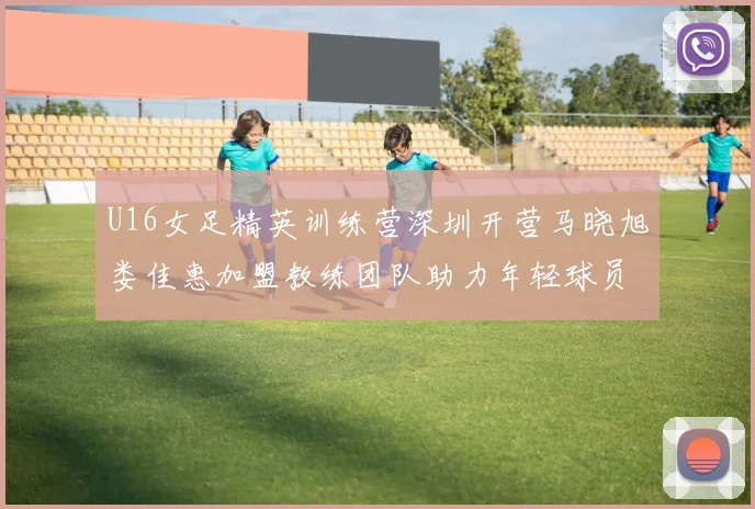 U16女足精英训练营深圳开营马晓旭娄佳惠加盟教练团队助力年轻球员成长