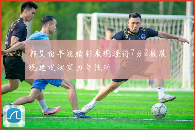 郭艾伦半场精彩表现连得7分2板展现进攻端实力与技巧