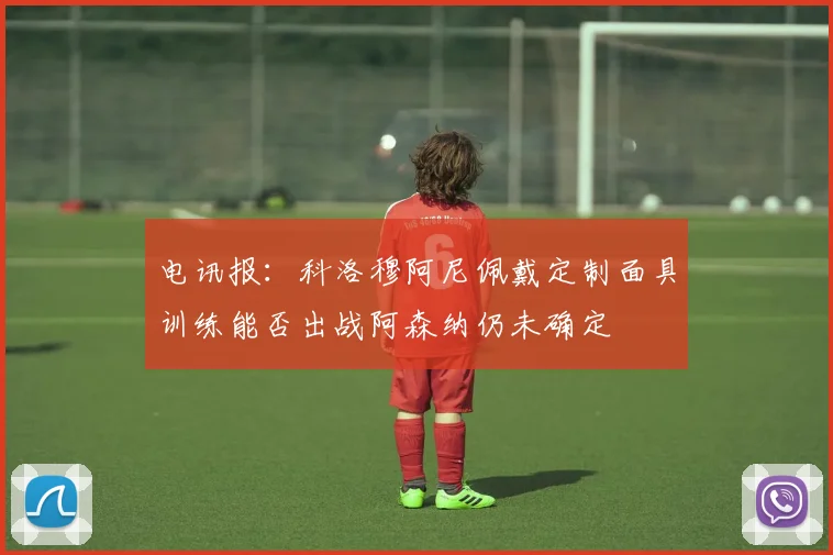 电讯报：科洛穆阿尼佩戴定制面具训练能否出战阿森纳仍未确定