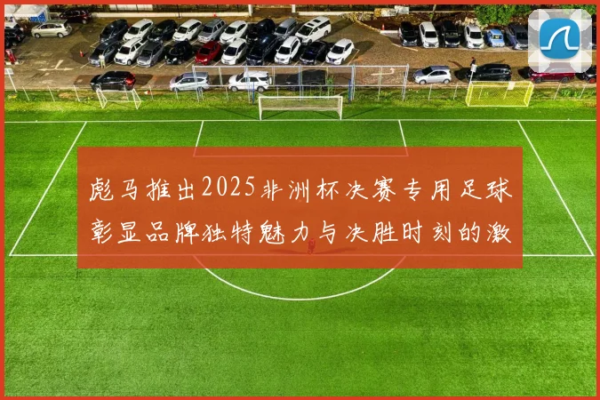 彪马推出2025非洲杯决赛专用足球彰显品牌独特魅力与决胜时刻的激情