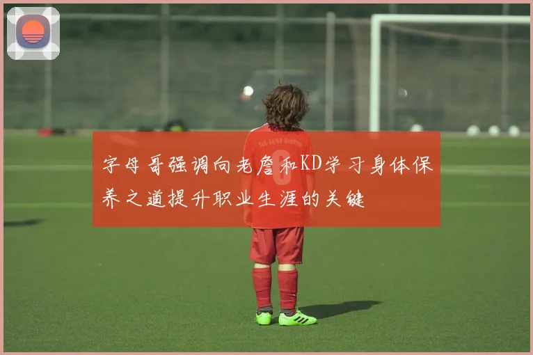 字母哥强调向老詹和KD学习身体保养之道提升职业生涯的关键