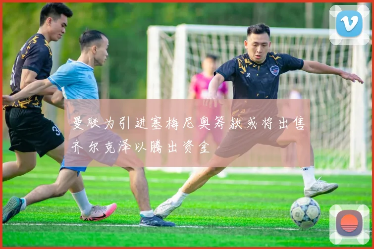 曼联为引进塞梅尼奥筹款或将出售齐尔克泽以腾出资金