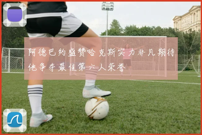阿德巴约盛赞哈克斯实力非凡期待他争夺最佳第六人荣誉
