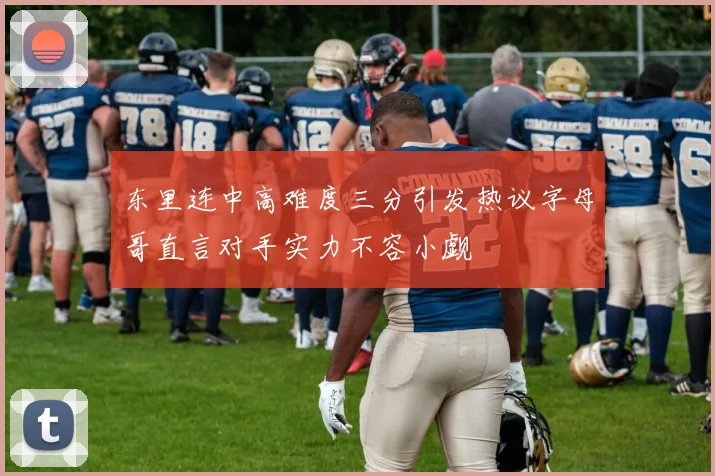 东里连中高难度三分引发热议字母哥直言对手实力不容小觑