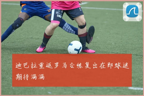 迪巴拉重返罗马合练复出在即球迷期待满满