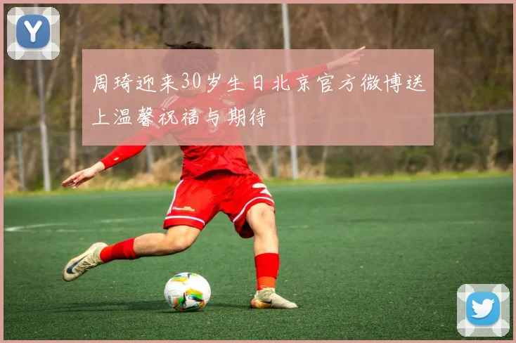 周琦迎来30岁生日北京官方微博送上温馨祝福与期待