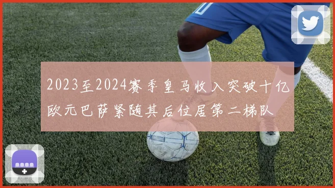 2023至2024赛季皇马收入突破十亿欧元巴萨紧随其后位居第二梯队