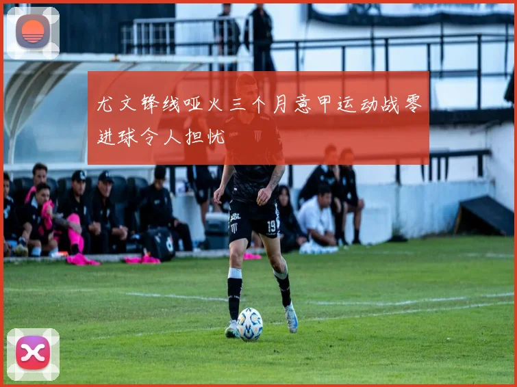 尤文锋线哑火三个月意甲运动战零进球令人担忧