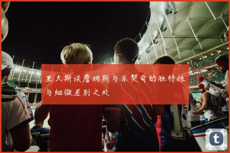 里夫斯谈詹姆斯与东契奇的独特性与细微差别之处