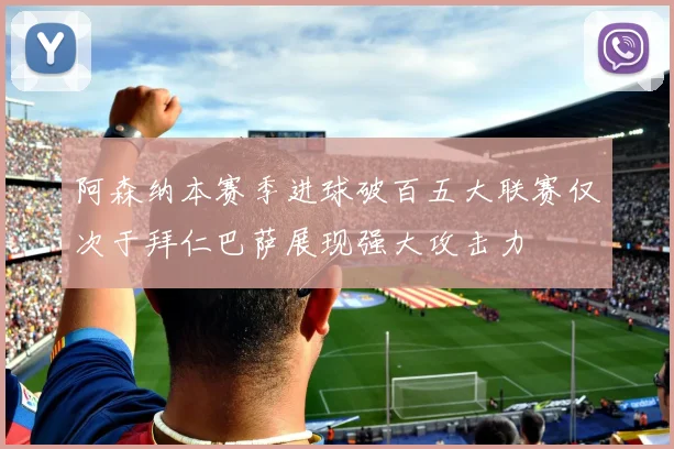 阿森纳本赛季进球破百五大联赛仅次于拜仁巴萨展现强大攻击力