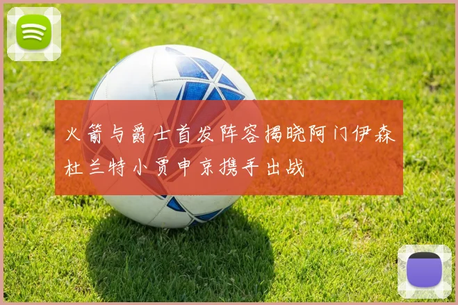 火箭与爵士首发阵容揭晓阿门伊森杜兰特小贾申京携手出战