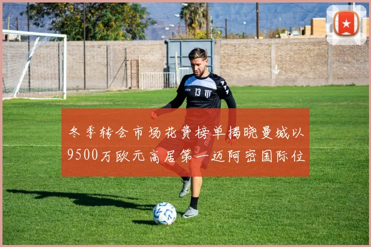 冬季转会市场花费榜单揭晓曼城以9500万欧元高居第一迈阿密国际位列第十一