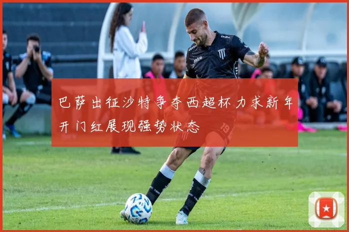 巴萨出征沙特争夺西超杯力求新年开门红展现强势状态