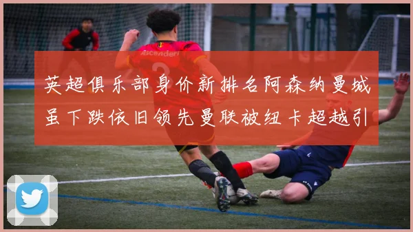 英超俱乐部身价新排名阿森纳曼城虽下跌依旧领先曼联被纽卡超越引关注