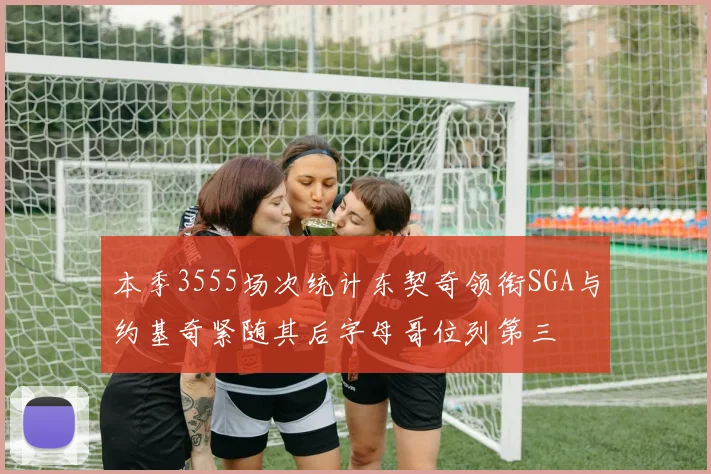 本季3555场次统计东契奇领衔SGA与约基奇紧随其后字母哥位列第三