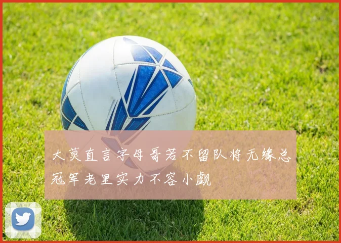 大莫直言字母哥若不留队将无缘总冠军老里实力不容小觑