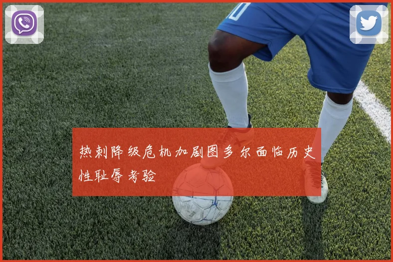 热刺降级危机加剧图多尔面临历史性耻辱考验