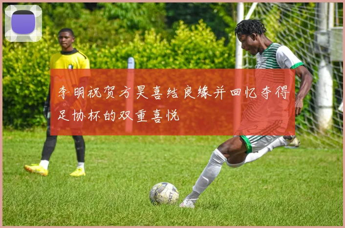 李明祝贺方昊喜结良缘并回忆夺得足协杯的双重喜悦