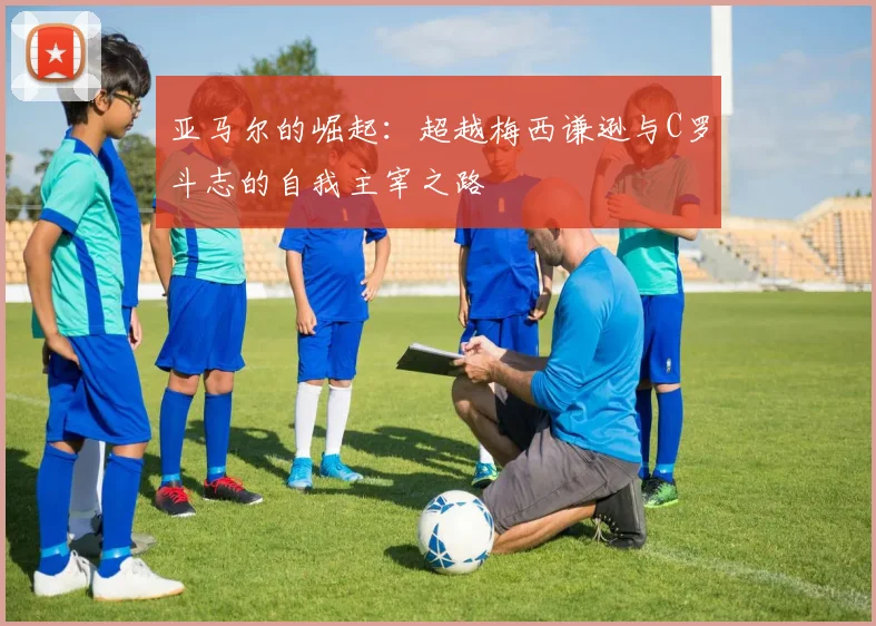 亚马尔的崛起：超越梅西谦逊与C罗斗志的自我主宰之路