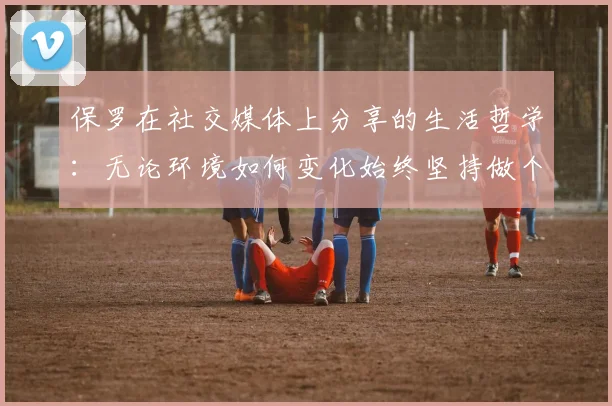 保罗在社交媒体上分享的生活哲学：无论环境如何变化始终坚持做个好人