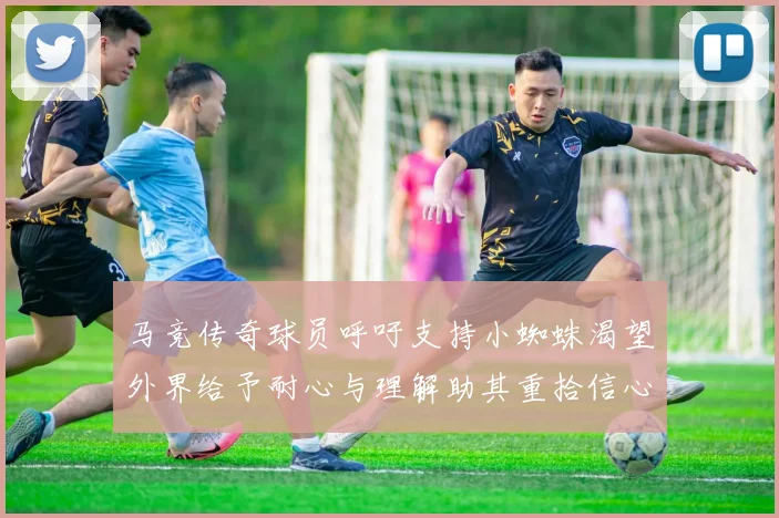 马竞传奇球员呼吁支持小蜘蛛渴望外界给予耐心与理解助其重拾信心