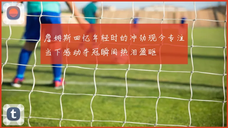 詹姆斯回忆年轻时的冲劲现今专注当下感动夺冠瞬间热泪盈眶