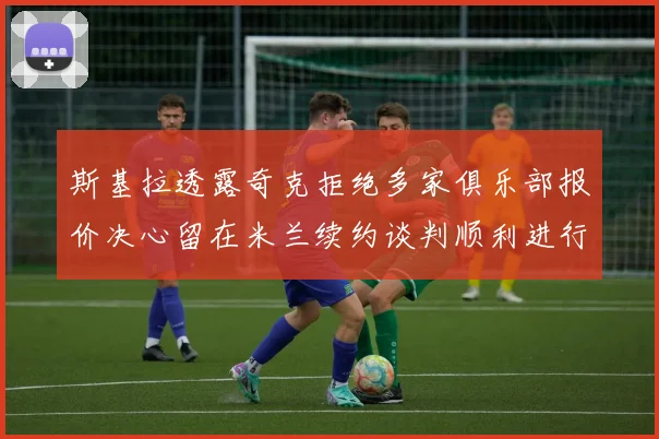 斯基拉透露奇克拒绝多家俱乐部报价决心留在米兰续约谈判顺利进行