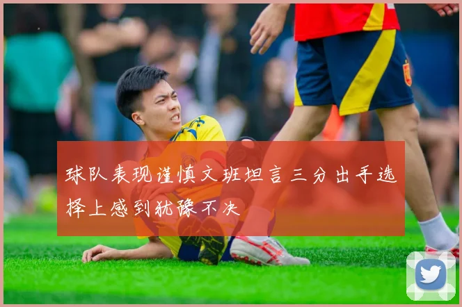 球队表现谨慎文班坦言三分出手选择上感到犹豫不决