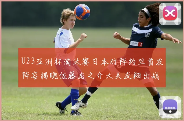 U23亚洲杯淘汰赛日本对阵约旦首发阵容揭晓佐藤龙之介大关友翔出战