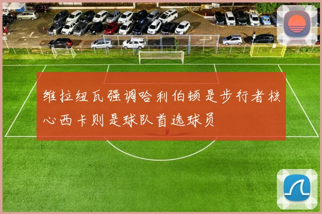维拉纽瓦强调哈利伯顿是步行者核心西卡则是球队首选球员