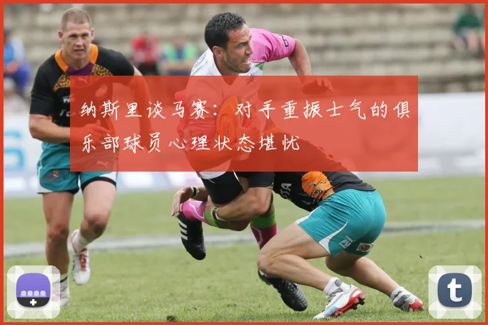 纳斯里谈马赛：对手重振士气的俱乐部球员心理状态堪忧
