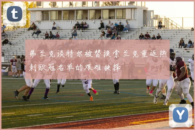 弗兰克谈特尔被替换索兰克重返热刺欧冠名单的艰难抉择