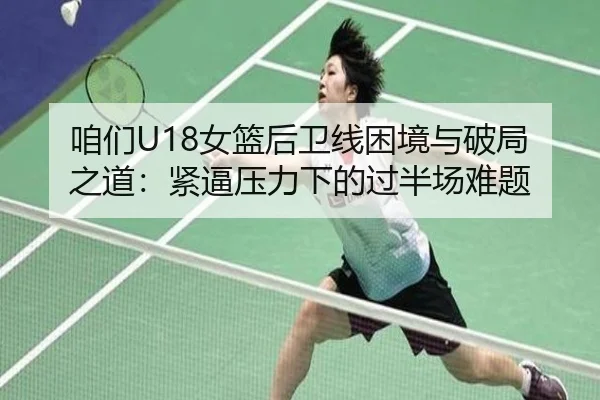 咱们U18女篮后卫线困境与破局之道:紧逼压力下的过半场难题